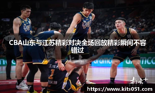 CBA山东与江苏精彩对决全场回放精彩瞬间不容错过